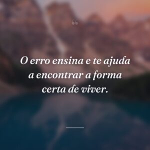 O erro ensina e te ajuda a encontrar a forma certa de viver.