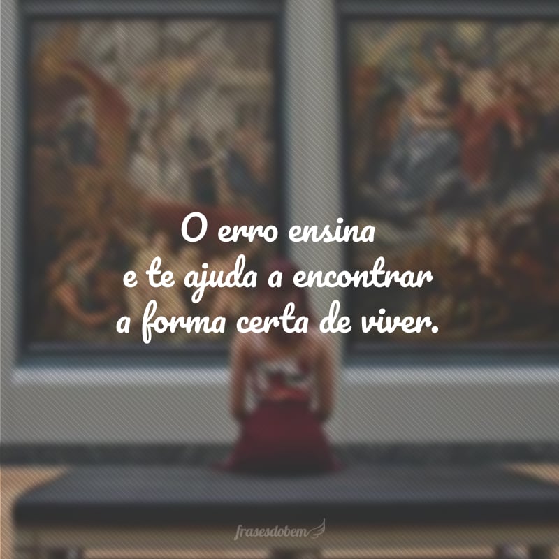 O erro ensina e te ajuda a encontrar a forma certa de viver.