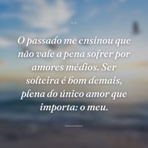O passado me ensinou que não vale a pena sofrer por amores médios. Ser solteira é bom demais, plena do único amor que importa: o meu.