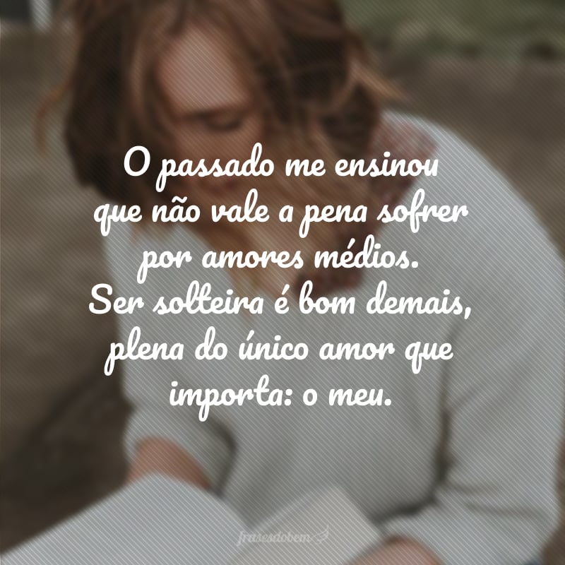 O passado me ensinou que não vale a pena sofrer por amores médios. Ser solteira é bom demais, plena do único amor que importa: o meu.