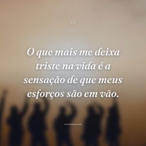 O que mais me deixa triste na vida é a sensação de que meus esforços são em vão.