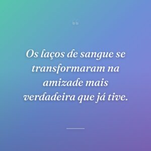 Os laços de sangue se transformaram na amizade mais verdadeira que já tive.