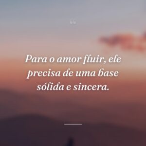 Para o amor fluir, ele precisa de uma base sólida e sincera.