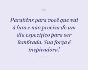 Parabéns para você que vai à luta e não precisa de um dia específico para ser lembrada. Sua força é inspiradora!
