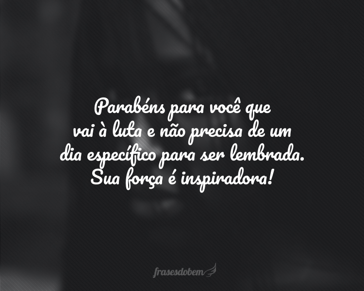 Parabéns para você que vai à luta e não precisa de um dia específico para ser lembrada. Sua força é inspiradora!