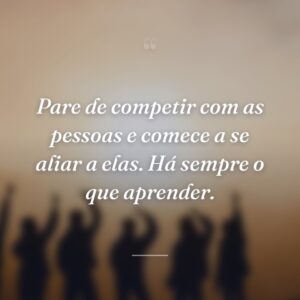 Pare de competir com as pessoas e comece a se aliar a elas. Há sempre o que aprender.