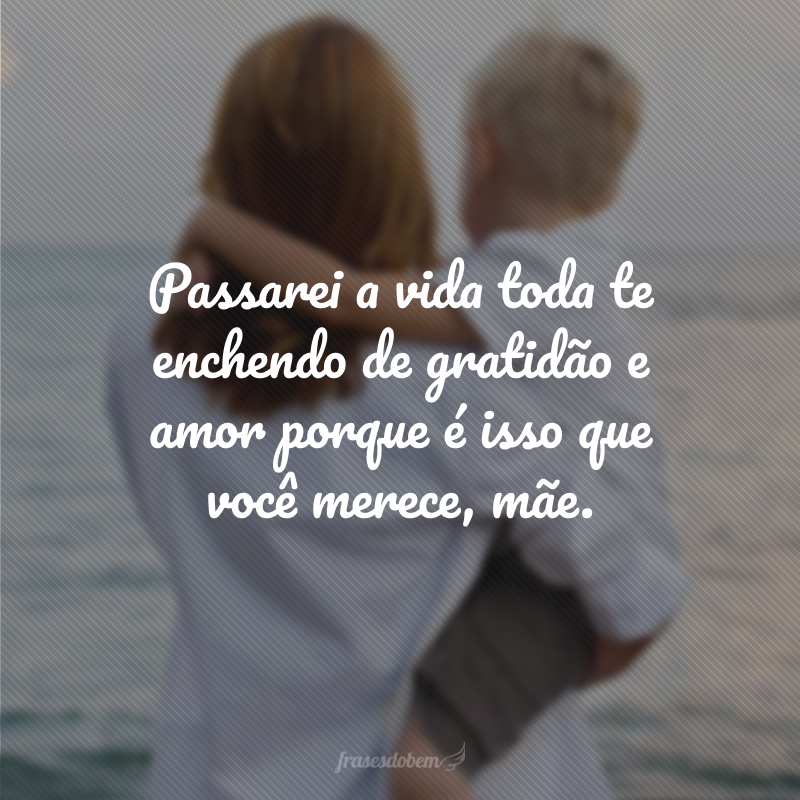 Passarei a vida toda te enchendo de gratidão e amor porque é isso que você merece, mãe.