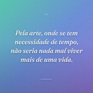 Pela arte, onde se tem necessidade de tempo, não seria nada mal viver mais de uma vida.