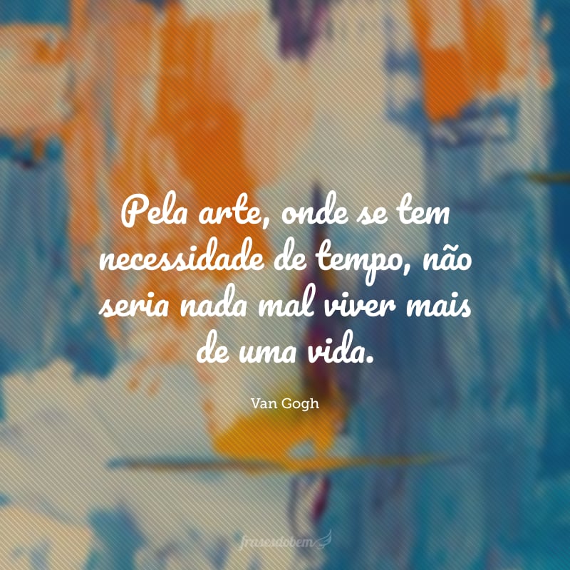 Pela arte, onde se tem necessidade de tempo, não seria nada mal viver mais de uma vida.