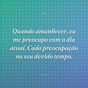 Quando amanhecer, eu me preocupo com o dia atual. Cada preocupação no seu devido tempo.