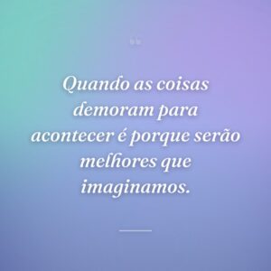 Quando as coisas demoram para acontecer é porque serão melhores que imaginamos.