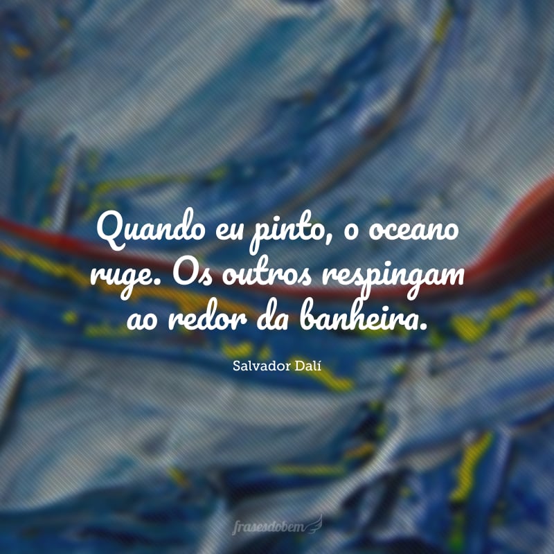 Quando eu pinto, o oceano ruge. Os outros respingam ao redor da banheira.