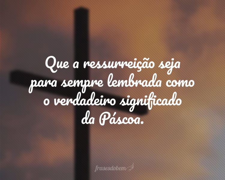 Que a ressurreição seja para sempre lembrada como o verdadeiro significado da Páscoa.