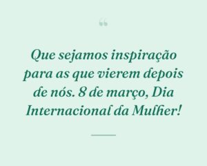 Que sejamos inspiração para as que vierem depois de nós. 8 de março, Dia Internacional da Mulher!