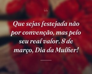 Que sejas festejada não por convenção, mas pelo seu real valor. 8 de março, Dia da Mulher!