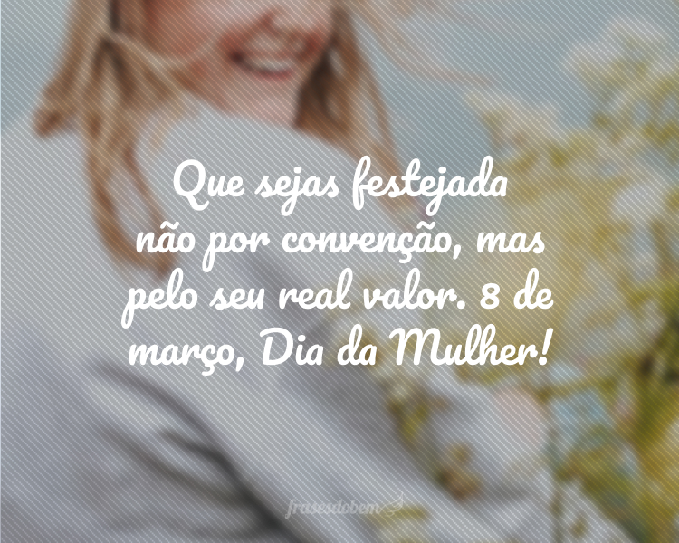 Que sejas festejada não por convenção, mas pelo seu real valor. 8 de março, Dia da Mulher!