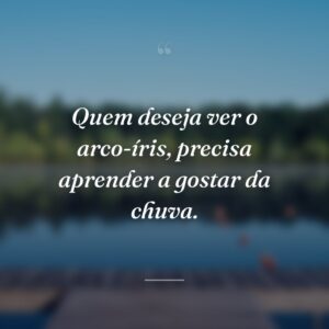 Quem deseja ver o arco-íris, precisa aprender a gostar da chuva.