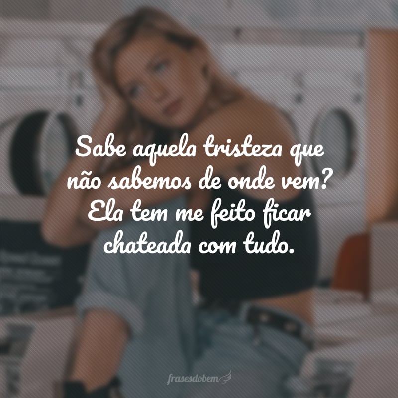 Sabe aquela tristeza que não sabemos de onde vem? Ela tem me feito ficar chateada com tudo.