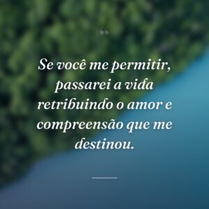 Se você me permitir, passarei a vida retribuindo o amor e compreensão que me destinou.