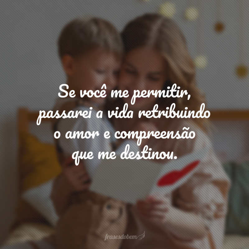 Se você me permitir, passarei a vida retribuindo o amor e compreensão que me destinou.