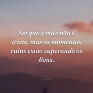 Sei que a vida não é triste, mas os momentos ruins estão superando os bons.
