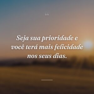 Seja sua prioridade e você terá mais felicidade nos seus dias.