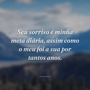 Seu sorriso é minha meta diária, assim como o meu foi a sua por tantos anos.