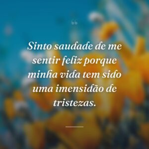 Sinto saudade de me sentir feliz porque minha vida tem sido uma imensidão de tristezas.