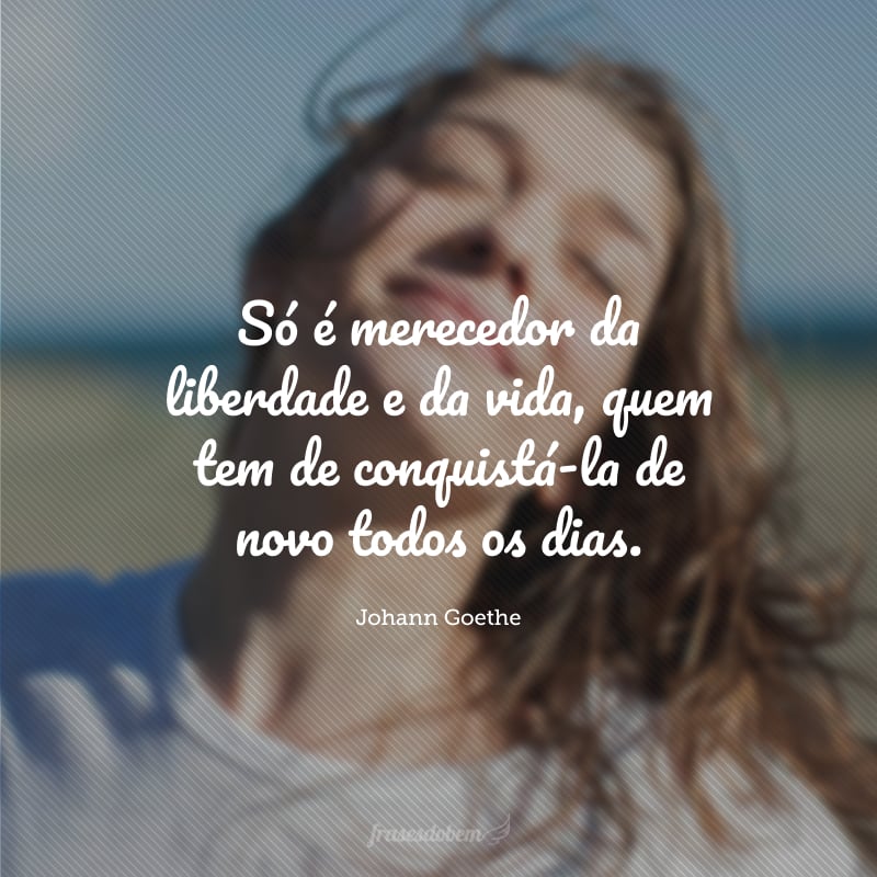 Só é merecedor da liberdade e da vida, quem tem de conquistá-la de novo todos os dias.