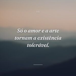Só o amor e a arte tornam a existência tolerável.