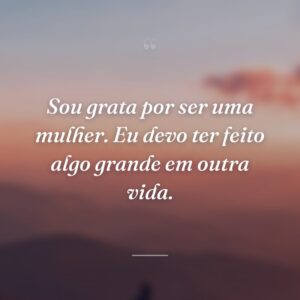 Sou grata por ser uma mulher. Eu devo ter feito algo grande em outra vida.