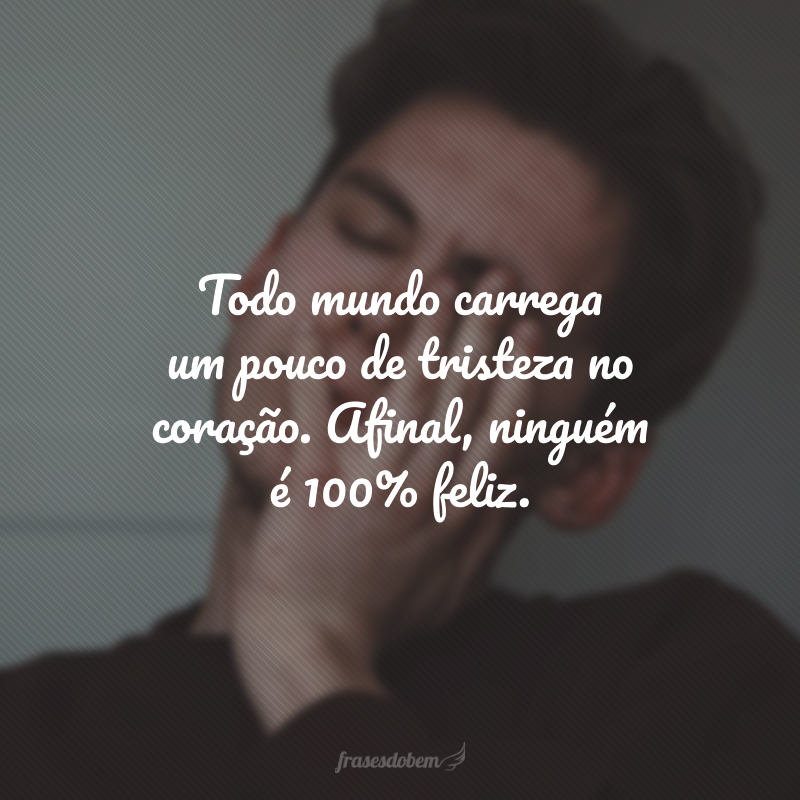 Todo mundo carrega um pouco de tristeza no coração. Afinal, ninguém é 100% feliz.