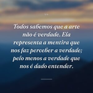 Todos sabemos que a arte não é verdade. Ela representa a mentira que nos faz perceber a verdade; pelo menos a verdade que nos é dado entender.