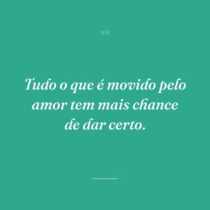 Tudo o que é movido pelo amor tem mais chance de dar certo.