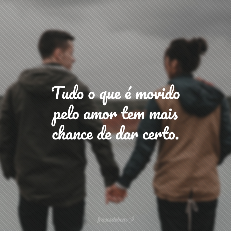 Tudo o que é movido pelo amor tem mais chance de dar certo.