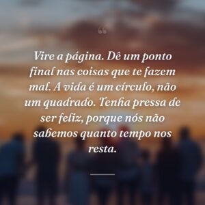Vire a página. Dê um ponto final nas coisas que te fazem mal. A vida é um círculo, não um quadrado. Tenha pressa de ser feliz, porque nós não sabemos quanto tempo nos resta.