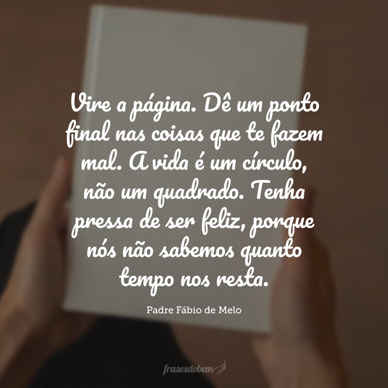 Vire a página. Dê um ponto final nas coisas que te fazem mal. A vida é um círculo, não um quadrado. Tenha pressa de ser feliz, porque nós não sabemos quanto tempo nos resta.