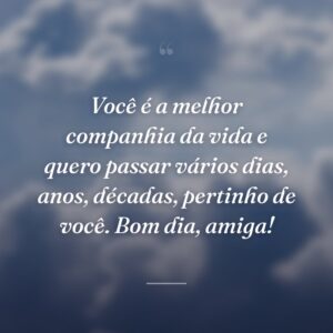 Você é a melhor companhia da vida e quero passar vários dias, anos, décadas, pertinho de você. Bom dia, amiga!