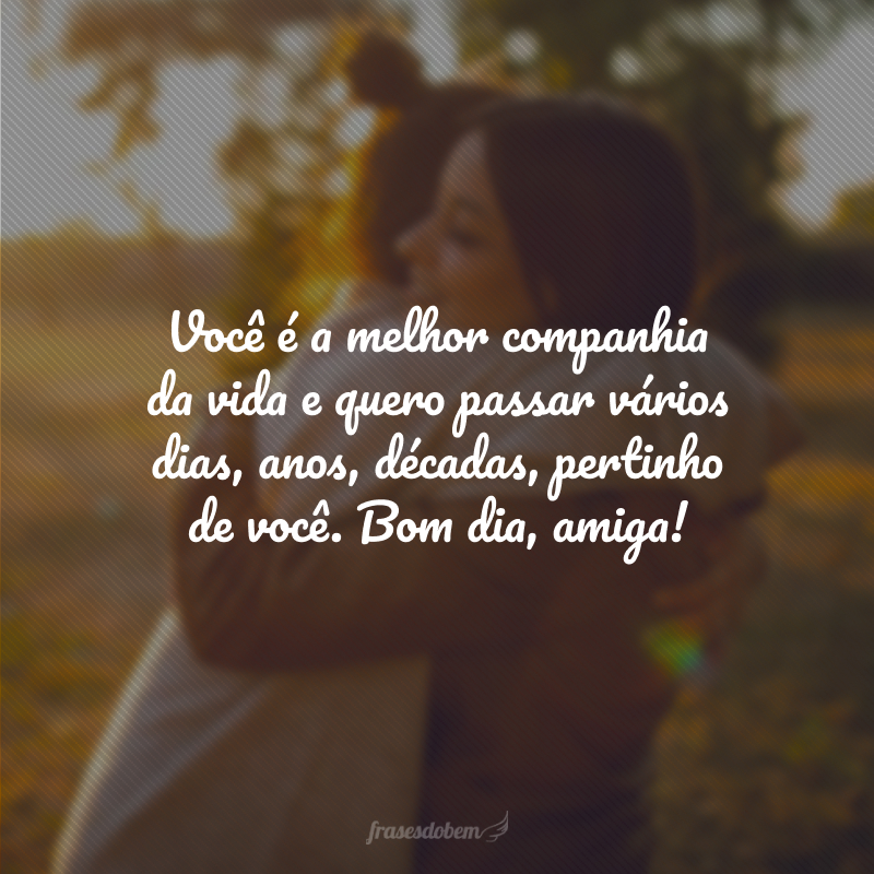 Você é a melhor companhia da vida e quero passar vários dias, anos, décadas, pertinho de você. Bom dia, amiga!