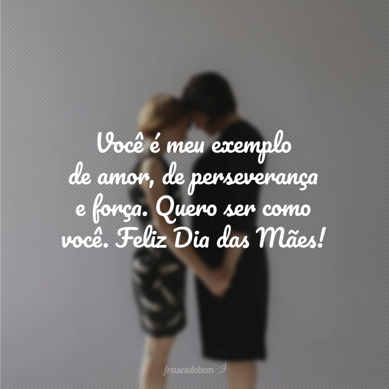 Você é meu exemplo de amor, de perseverança e força. Quero ser como você. Feliz Dia das Mães!