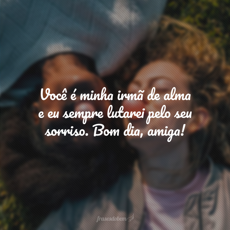 Você é minha irmã de alma e eu sempre lutarei pelo seu sorriso. Bom dia, amiga!