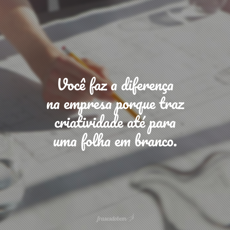 Você faz a diferença na empresa porque traz criatividade até para uma folha em branco.