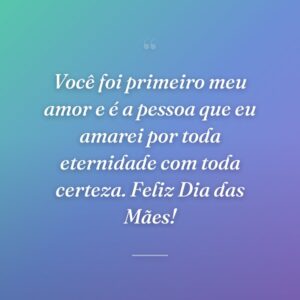 Você foi primeiro meu amor e é a pessoa que eu amarei por toda eternidade com toda certeza. Feliz Dia das Mães!