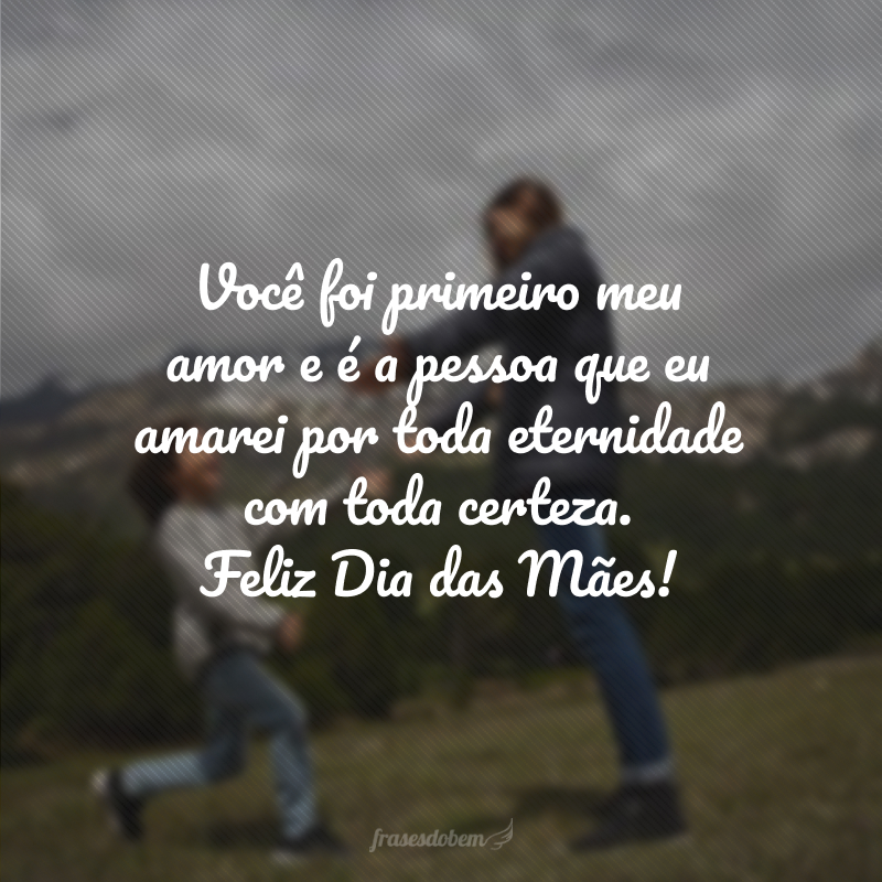 Você foi primeiro meu amor e é a pessoa que eu amarei por toda eternidade com toda certeza. Feliz Dia das Mães!