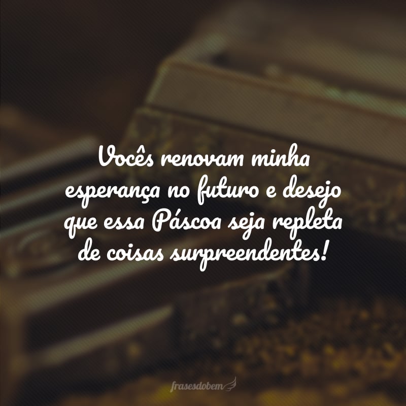 Vocês renovam minha esperança no futuro e desejo que essa Páscoa seja repleta de coisas surpreendentes!