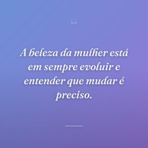 A beleza da mulher está em sempre evoluir e entender que mudar é preciso.