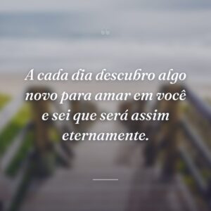 A cada dia descubro algo novo para amar em você e sei que será assim eternamente.