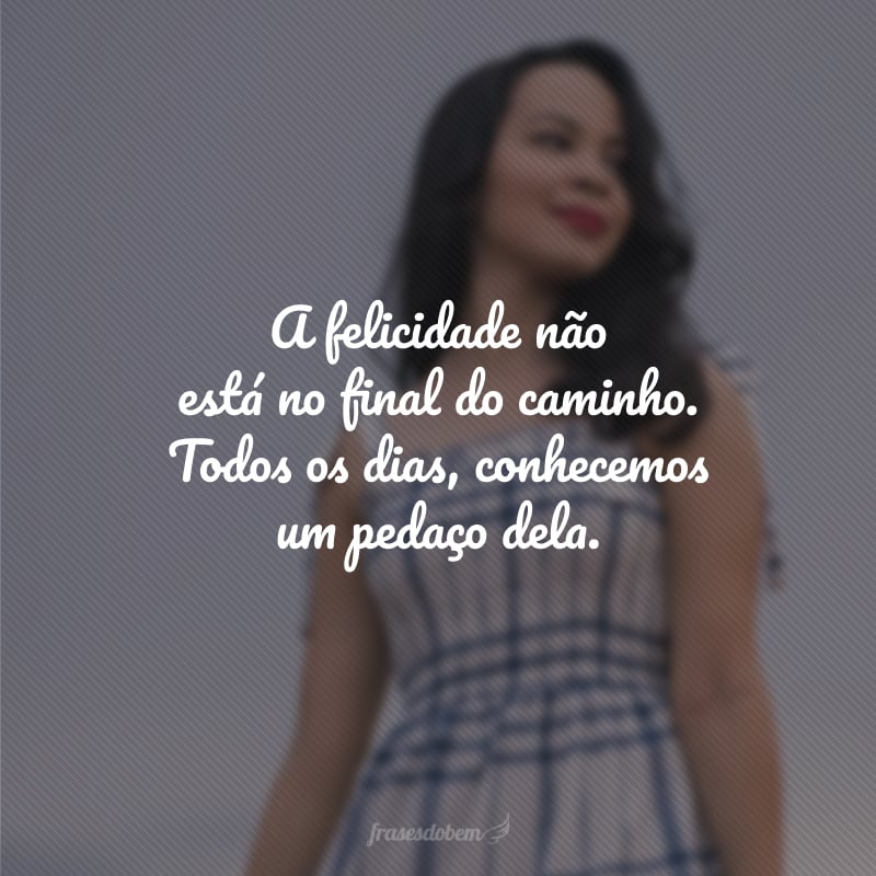 A felicidade não está no final do caminho. Todos os dias, conhecemos um pedaço dela.