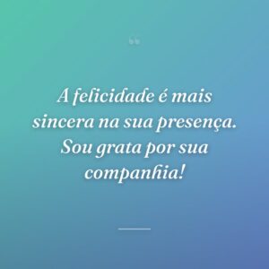 A felicidade é mais sincera na sua presença. Sou grata por sua companhia!