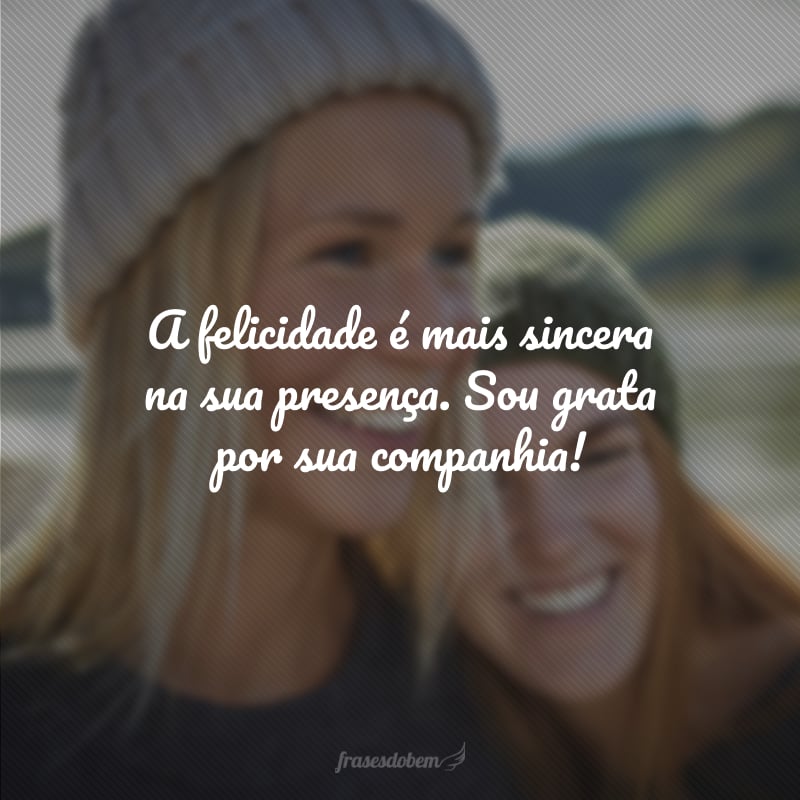 A felicidade é mais sincera na sua presença. Sou grata por sua companhia!